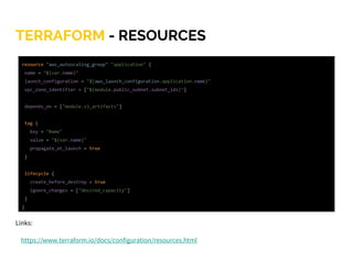 TERRAFORM - RESOURCES
Links:
https://www.terraform.io/docs/configuration/resources.html
resource "aws_autoscaling_group" "application" {
name = "${var.name}"
launch_configuration = "${aws_launch_configuration.application.name}"
vpc_zone_identifier = ["${module.public_subnet.subnet_ids}"]
depends_on = ["module.s3_artifacts"]
tag {
key = "Name"
value = "${var.name}"
propagate_at_launch = true
}
lifecycle {
create_before_destroy = true
ignore_changes = ["desired_capacity"]
}
}
 