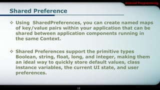 Android Programming


Shared Preference

 Using SharedPreferences, you can create named maps
  of key/value pairs within your application that can be
  shared between application components running in
  the same Context.

 Shared Preferences support the primitive types
  Boolean, string, float, long, and integer, making them
  an ideal way to quickly store default values, class
  instance variables, the current UI state, and user
  preferences.


                          13
 