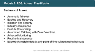 Features of Aurora
• Automatic fail-over
• Backup and Recovery
• Isolation and security
• Industry compliance
• Push-button scaling
• Automated Patching with Zero Downtime
• Advaced Monitoring
• Routine Maintenance
• Backtrack: restore data at any point of time without using backups
AWS COURSE DOCUMENT- BUI QUANG LAM - TRAINING 19
Module 8: RDS, Aurora, ElastiCache
 