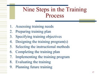 17
Nine Steps in the Training
Process
1. Assessing training needs
2. Preparing training plan
3. Specifying training objectives
4. Designing the training program(s)
5. Selecting the instructional methods
6. Completing the training plan
7. Implementing the training program
8. Evaluating the training
9. Planning future training
 