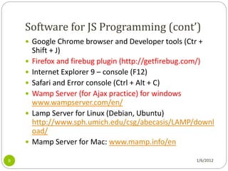 Software for JS Programming (cont’)
     Google Chrome browser and Developer tools (Ctr +
        Shift + J)
       Firefox and firebug plugin (http://getfirebug.com/)
       Internet Explorer 9 – console (F12)
       Safari and Error console (Ctrl + Alt + C)
       Wamp Server (for Ajax practice) for windows
        www.wampserver.com/en/
       Lamp Server for Linux (Debian, Ubuntu)
        http://www.sph.umich.edu/csg/abecasis/LAMP/downl
        oad/
       Mamp Server for Mac: www.mamp.info/en

8                                                     1/6/2012
 