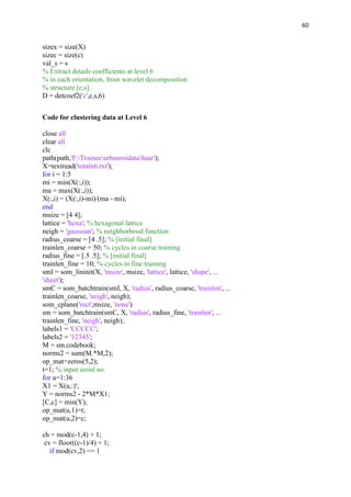 60
sizex = size(X)
sizec = size(c)
val_s = s
% Extract details coefficients at level 6
% in each orientation, from wavelet decomposition
% structure [c,s].
D = detcoef2('c',c,s,6)
Code for clustering data at Level 6
close all
clear all
clc
path(path,'F:Traineeurbanroidatahaar');
X=textread('totaln6.txt');
for i = 1:5
mi = min(X(:,i));
ma = max(X(:,i));
X(:,i) = (X(:,i)-mi)/(ma - mi);
end
msize = [4 4];
lattice = 'hexa'; % hexagonal lattice
neigh = 'gaussian'; % neighborhood function
radius_coarse = [4 .5]; % [initial final]
trainlen_coarse = 50; % cycles in coarse training
radius_fine = [.5 .5]; % [initial final]
trainlen_fine = 10; % cycles in fine training
smI = som_lininit(X, 'msize', msize, 'lattice', lattice, 'shape', ...
'sheet');
smC = som_batchtrain(smI, X, 'radius', radius_coarse, 'trainlen', ...
trainlen_coarse, 'neigh', neigh);
som_cplane('rect',msize, 'none')
sm = som_batchtrain(smC, X, 'radius', radius_fine, 'trainlen', ...
trainlen_fine, 'neigh', neigh);
labels1 = 'CCCCC';
labels2 = '12345';
M = sm.codebook;
norms2 = sum(M.*M,2);
op_mat=zeros(5,2);
t=1; % input serial no.
for u=1:36
X1 = X(u,:)';
Y = norms2 - 2*M*X1;
[C,c] = min(Y);
op_mat(u,1)=t;
op_mat(u,2)=c;
ch = mod(c-1,4) + 1;
cv = floor((c-1)/4) + 1;
if mod(cv,2) == 1
 