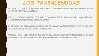 LOS TRABALENGUAS
ES UN TEXTO DIFICIL DE PRONUNCIAR, CREADO COMO UN JUEGO PARA HACER QUE, QUIEN
LO LEA SE EQUIVO AL HACERLO.
SUELE UTILIZARCE A MODO DE JUEGO O COMO EJERCICIO PARA LOGRAR UNA EXPRESION
O MANAERA DE HBLAR QUE RESULTE CLARA .
SU DIFICAULTAD RADICA EN LA PRECENCIA DE RIMAS Y ALITERACIONES A PARTIR DEL USO
DE FONEMAS QUE RESULTAN MUY PARECIDOS.
TAMBIEN SI EN UNA CANCION NO COPLA SE AGREGA UNA DETERMINACION EN LA QUE
ALGUNOS SONIDOS SE REPTAN Y PODRIAN FORMARSE UN TRABALENGUAS.
 