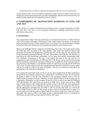 International Journal of Software Engineering & Applications (IJSEA), Vol.5, No.2, March 2014
61
several function calls. As for the Implicit (automatic) model, it does not require much effort in
coding since all the specifications here are made automatically. Because of this characteristic, the
Implicit model remains the most preferable solution. [16][17]
6 COMPARISON OF TRANSACTION HANDLING IN COM, EJB
AND .NET
In this section, we compare mechanisms and techniques used to manage transactions in COM,
EJB and .NET. We focus on two important perspectives regarding transactional activity:
performance and security.
6.1 Performance
Two experimental studies about the performance of transactional activities in COM, EJB and
.NET will be used in this paper. Performance in this context means the amount of transactions
that are performed during a certain amount of time. It is logical to say that performance is higher
in that case when more transactions can be performed during the same amount of time.
There is one difficulty that this comparison of performance has to face. The experimental studies
for COM and .NET are made in the same machine. That means that hardware features and
parameters which affect the performance of COM and .NET, are the same. We use reference [18]
for the information regarding COM and .NET part. The problem is the EJB part. The data that we
need about the EJB transactional performance will be taken from another experimental study
[13]. Hardware environment in this case is not exactly the same as the one used for the
experimental study of performance in COM and .NET [18]. We have to be conscious that having
different hardware environments can make it difficult to us to gather the whole necessary data for
the comparison. Nevertheless, a considerable number of experiments are made for the COM and
.NET’s part. [18] We will try to take into consideration the experiment [18] which is more similar
with the one made for EJB [13] in terms of hardware. This way, we will have an idea about the
performance in all of the three technologies.
If we analyze the experiment made in [13], we can say that it is applied on the JBoss application,
using EJB 2.0 local and the execution time is estimated for 11070 lines of code. We can see from
the graph in figure 8, that the time dedicated to the transaction manager starts at 470 ms
(approximately) and ends at 920 ms. Therefore, we have 920-470=450 ms as the average time for
a transaction. Meanwhile, we refer at pages 56 and 63 in [18], in order to get data for COM and
.NET performance. The experiments are made on an SQL server. In this case, we have 10000
lines of code, which is a bit smaller than the number of lines in the EJB case. The experimental
studies in [18] made for 100 or 1000 lines of code are not be used in our comparison. We can see
that the approximate estimated time for COM+ is 350 ms. On the other hand, it is 310 ms for
.NET 2.0 and 270 ms for .NET 3.0. We can put all these values in the graph shown in figure 8. It
can be clearly seen from the graph in figure 8 that the execution average time values are close to
each other. The value for EJB is a bit higher but that is understandable since it is calculated for
11070 lines of code (1070 more lines than in COM or .NET case).
 