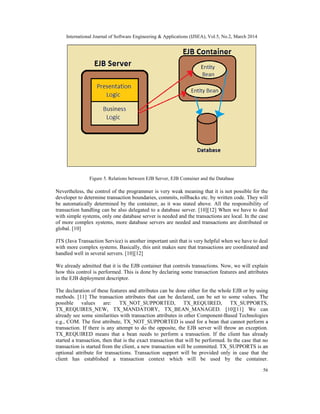 International Journal of Software Engineering & Applications (IJSEA), Vol.5, No.2, March 2014
56
Figure 5. Relations between EJB Server, EJB Container and the Database
Nevertheless, the control of the programmer is very weak meaning that it is not possible for the
developer to determine transaction boundaries, commits, rollbacks etc. by written code. They will
be automatically determined by the container, as it was stated above. All the responsibility of
transaction handling can be also delegated to a database server. [10][12] When we have to deal
with simple systems, only one database server is needed and the transactions are local. In the case
of more complex systems, more database servers are needed and transactions are distributed or
global. [10]
JTS (Java Transaction Service) is another important unit that is very helpful when we have to deal
with more complex systems. Basically, this unit makes sure that transactions are coordinated and
handled well in several servers. [10][12]
We already admitted that it is the EJB container that controls transactions. Now, we will explain
how this control is performed. This is done by declaring some transaction features and attributes
in the EJB deployment descriptor.
The declaration of these features and attributes can be done either for the whole EJB or by using
methods. [11] The transaction attributes that can be declared, can be set to some values. The
possible values are: TX_NOT_SUPPORTED, TX_REQUIRED, TX_SUPPORTS,
TX_REQUIRES_NEW, TX_MANDATORY, TX_BEAN_MANAGED. [10][11] We can
already see some similarities with transaction attributes in other Component-Based Technologies
e.g., COM. The first attribute, TX_NOT_SUPPORTED is used for a bean that cannot perform a
transaction. If there is any attempt to do the opposite, the EJB server will throw an exception.
TX_REQUIRED means that a bean needs to perform a transaction. If the client has already
started a transaction, then that is the exact transaction that will be performed. In the case that no
transaction is started from the client, a new transaction will be committed. TX_SUPPORTS is an
optional attribute for transactions. Transaction support will be provided only in case that the
client has established a transaction context which will be used by the container.
 