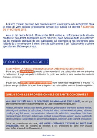 Les liens d’intérêt que vous avez contractés avec les entreprises du médicament dans
le cadre de votre exercice professionnel devront être publiés sur Internet à compter
du 1er
octobre 2013.
ainsi en ont décidé la loi du 29 décembre 2011 relative au renforcement de la sécurité
sanitaire et son décret d’application du 21 mai 2013. Nous avons souhaité vous informer
sur les modalités pratiques de ces publications qui incombent à nos entreprises dans
l’attente de la mise en place, à terme, d’un site public unique. C’est l’objet de cette brochure
spécialement élaborée pour vous.
De quels «liens» s’agit-il ?
La loi prévoit la publication en ligne de deux catégories de liens d’intérêt.
D’une part, les conventions (contrats) qui correspondent à une collaboration avec une entreprise
du médicament. Il s’agira de porter à l’attention du public leur existence sans mention des montants
financiers concernés.
D’autre part, les avantages sans contrepartie d’une valeur égale ou supérieure à 10 euros TTC
dont vous avez pu bénéficier de la part d’une entreprise. Leur nature et leur montant doivent être publiés.
Vos liens d’intérêt avec les entreprises du médicament sont publiés, en tant que
professionnel relevant de la quatrième partie du Code de la santé publique (CSP) :
médecin,chirurgien-dentiste,sage-femme,pharmacien,préparateurenpharmacie,auxiliairemédical,
aide-soignant, auxiliaire de puériculture, infirmier/infirmière, masseur-kinésithérapeute, pédicure-
podologue, ergothérapeute, psychomotricien, orthophoniste, orthoptiste, manipulateur d’électrora-
diologie médicale, technicien de laboratoire médical, audioprothésiste, opticien-lunetier, prothésiste
et orthésiste pour l’appareillage des personnes handicapées, diététicien, aide-soignant, ambulancier.
Outre ces professionnels de santé, huit autres catégories d’acteurs de santé sont
concernées, dont les étudiants se destinant à ces professions de santé (voir encadré
« Les autres acteurs de santé concernés »).
Quels sont les professionnels de santé concernés ?
LEEM - juillet 2013
 