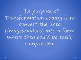 The purpose of
Transformation coding is to
convert the data
(images/videos) into a form
where they could be easily
compressed.
 