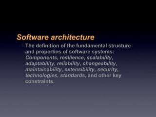 Software architecture
 – The definition of the fundamental structure
   and properties of software systems:
   Components, resilience, scalability,
   adaptability, reliability, changeability,
   maintainability, extensibility, security,
   technologies, standards, and other key
   constraints.
 