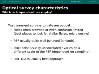 ’Slow’ radio transients How TraP works How do I use it? Future work Summary
Optical survey characteristics
Which technique should we employ?
Most transient surveys to date are optical:
Fields often crowded or even confusion limited
(best places to look for stellar ﬂares, microlensing)
PSF usually quite well behaved (smooth)
Pixel noise usually uncorrelated / varies on a
different scale to the PSF (dependent on sampling)
=⇒ DIA is usually best approach.
 