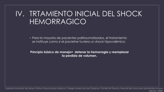 IV. TRTAMIENTO INICIAL DEL SHOCK 
HEMORRAGICO 
• Para la mayoría de pacientes politraumatizados, el tratamiento 
se instituye como si el pacietne tuviera un shock hipovolémico 
Principio básico de manejo= detener la hemorragia y reemplazar 
la perdida de volumen. 
Soporte Avanzado de Apoyo Vital en Trauma para médicos. Colegio Americano de Cirujanos- Comité de Trauma. Manual del curso para estudiantes octava 
edición, 2008. 
 