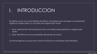 I. INTRODUCCION 
Se define como una anormalidad dl sistema circulatorio que da lugar a una perfusión 
orgánica inadecuada y a una falta de oxigenación tisular. 
1. Paso: apreciación de la presencia de una inadecuada perfusión y oxigenación 
tisular. 
2. Paso: identificar la causa probable del estado de shock 
La hemorragia es la causa mas común de Shock en pacientes traumatizados. 
Soporte Avanzado de Apoyo Vital en Trauma para médicos. Colegio Americano de Cirujanos- Comité de Trauma. Manual del curso para estudiantes octava 
edición, 2008. 
 