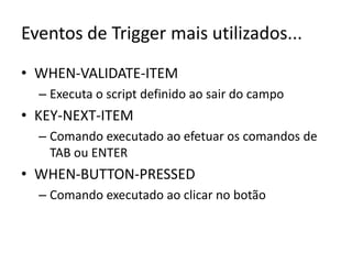 Eventos de Trigger mais utilizados...WHEN-VALIDATE-ITEMExecuta o script definido ao sair do campoKEY-NEXT-ITEMComando executado ao efetuar os comandos de TAB ou ENTERWHEN-BUTTON-PRESSEDComando executado ao clicar no botão