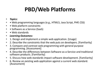 PBD/Web Platforms
• Topics:
• • Web programming languages (e.g., HTML5, Java Script, PHP, CSS)
• • Web platform constraints
• • Software as a Service (SaaS)
• • Web standards
• Learning Outcomes:
• 1. Design and Implement a simple web application. [Usage]
• 2. Describe the constraints that the web puts on developers. [Familiarity]
• 3. Compare and contrast web programming with general purpose
programming. [Assessment]
• 4. Describe the differences between Software-as-a-Service and traditional
software products. [Familiarity]
• 5. Discuss how web standards impact software development. [Familiarity]
• 6. Review an existing web application against a current web standard.
[Assessment]
 