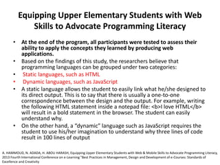 Equipping Upper Elementary Students with Web
Skills to Advocate Programming Literacy
• At the end of the program, all participants were tested to assess their
ability to apply the concepts they learned by producing web
applications.
• Based on the findings of this study, the researchers believe that
programming languages can be grouped under two categories:
• Static languages, such as HTML
• Dynamic languages, such as JavaScript
• A static language allows the student to easily link what he/she designed to
its direct output. This is to say that there is usually a one-to-one
correspondence between the design and the output. For example, writing
the following HTML statement inside a notepad file: <b>I love HTML</b>
will result in a bold statement in the browser. The student can easily
understand why.
• On the other hand, a “dynamic” language such as JavaScript requires the
student to use his/her imagination to understand why three lines of code
result in 100 lines of output
A. HAMMOUD, N. ADADA, H. ABOU HARASH, Equipping Upper Elementary Students with Web & Mobile Skills to Advocate Programming Literacy,
2013 Fourth International Conference on e-Learning "Best Practices in Management, Design and Development of e-Courses: Standards of
Excellence and Creativity
 