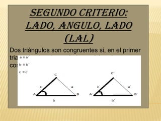 Segundo criterio:
lado, Angulo, lado
(LAL)
Dos triángulos son congruentes si, en el primer
triangulo, dos de sus lados y el ángulo
comprendido entre ellos del segundo triangulo.

 
