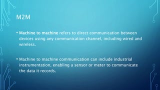 M2M
• Machine to machine refers to direct communication between
devices using any communication channel, including wired and
wireless.
• Machine to machine communication can include industrial
instrumentation, enabling a sensor or meter to communicate
the data it records.
 