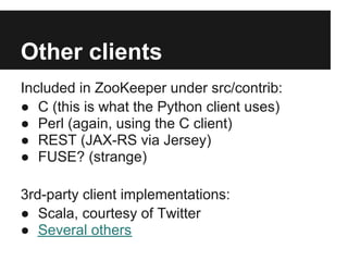 Other clients
Included in ZooKeeper under src/contrib:
● C (this is what the Python client uses)
● Perl (again, using the C client)
● REST (JAX-RS via Jersey)
● FUSE? (strange)

3rd-party client implementations:
● Scala, courtesy of Twitter
● Several others
 