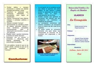 •    Ocultar    delitos     o    manejos
     incorrectos a cambio de obtener
                                            •   La corrupción es un problema social
                                                que afecta el ejercicio del poder
                                                                                        Universidad Católica Los
     ventajas pecuniarias u otras.              político, lo que merma y puede           Ángeles de Chimbote
•    Presionar    a      personas    con        anular la capacidad de acción del
     amenazas          ostensibles     o        Estado      para    el     logro  y
     encubiertas,     para    lograr  su        materialización de sus fines.                        ULADECH
     complicidad.                           •   Existen causas que generan la
•    Ofrecer "comisiones" para obtener          corrupción, las mismas que son
     trabajos o contratos, públicos o
     privados.
                                                endógenas      (el    individuo)
                                                exógenas (la sociedad).
                                                                                  y       La Corrupción
•    Ofrecer o aceptar "coimas".            •   La concepción económica del
•    Aprovecharse en beneficio propio           derecho considera a la corrupción     Área           :
     de objetos, vehículos, viáticos u          como un efecto del alto costo de la                  Gobernanzas de las
     otros     beneficios     concedidos        legalidad.                                           Organizaciones
     exclusivamente          para      el   •   La lucha contra la corrupción
     desempeño de la función y no para          demanda una gran tarea, que           Profesor           :
     uso personal.                              compromete el concurso de la
•   Regalar notas o aprobar exámenes            sociedad civil organizada y del
    a cambio de ciertos "favores".              Estado.                               Integrantes :
•   Amenazar con el recurso a
    amistades o influencias para                                                                 -    Zapata Flores Nohelia
    obtener     facilidades     de    un                                                         -    Reyes Aparicio María
    subordinado de aquellas.                                                                     -    Siancas Juárez Claudia

                                                                                      Especialidad:
En una palabra, vender lo que no se
puede vender, comprar lo que no es                                                                   Obstetricia
una   mercancía,    "venderse"    o
"comprar".                                                                               Sullana, Junio del 2011
                                                “AÑO DEL CENTENARIO DE MACHU                                 Perú
                                                   PICCHU PARA EL MUNDO”
 