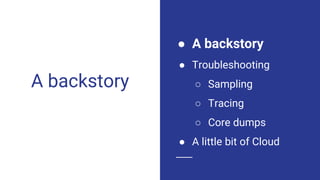 A backstory
● A backstory
● Troubleshooting
○ Sampling
○ Tracing
○ Core dumps
● A little bit of Cloud
 