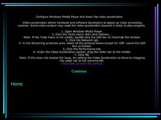 Configure Windows Media Player and lower the video acceleration Video acceleration allows hardware and software developers to speed up video processing routines. Some video content may need the video acceleration lowered in order to play properly.  1. Open Windows Media Player. 2. Click the Tools menu, then click Options.... Note: If the Tools menu is not visible, double-click the title bar to maximize the window. 3. Click the Network tab. 4. In the Streaming protocols area, select all the protocol boxes except for UDP. Leave the UDP box un-ticked.  5. Click the Performance tab. 6. Under the Video Acceleration section, drag the slider bar to the middle. 7. Click OK. Note: If this does not resolve the issue, try setting the Video Acceleration to None by dragging the slider bar to the extreme left. If this does not work click continue. Continue Home 