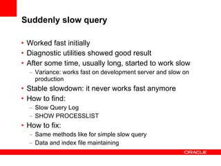 Suddenly slow query
• Worked fast initially
• Diagnostic utilities showed good result
• After some time, usually long, started to work slow
– Variance: works fast on development server and slow on
production

• Stable slowdown: it never works fast anymore
• How to find:
– Slow Query Log
– SHOW PROCESSLIST

• How to fix:
– Same methods like for simple slow query
– Data and index file maintaining

 