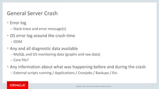 Copyright	©	2017,	Oracle	and/or	its	affiliates.	All	rights	reserved.		|
General	Server	Crash
• Error	log	
– Stack	trace	and	error	message(s)	
• OS	error	log	around	the	crash	time	
– OOM	
• Any	and	all	diagnostic	data	available	
– MySQL	and	OS	monitoring	data	(graphs	and	raw	data)	
– Core	file?	
• Any	information	about	what	was	happening	before	and	during	the	crash	
– External	scripts	running	/	Applications	/	Cronjobs	/	Backups	/	Etc.
7
 
