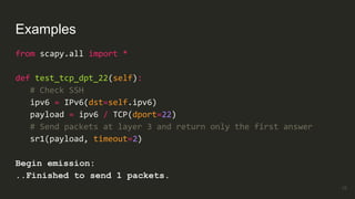 Examples
from scapy.all import *
def test_tcp_dpt_22(self):
# Check SSH
ipv6 = IPv6(dst=self.ipv6)
payload = ipv6 / TCP(dport=22)
# Send packets at layer 3 and return only the first answer
sr1(payload, timeout=2)
Begin emission:
..Finished to send 1 packets.
19
 