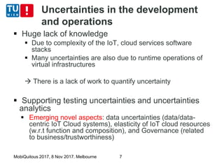 Uncertainties in the development
and operations
 Huge lack of knowledge
 Due to complexity of the IoT, cloud services software
stacks
 Many uncertainties are also due to runtime operations of
virtual infrastructures
 There is a lack of work to quantify uncertainty
 Supporting testing uncertainties and uncertainties
analytics
 Emerging novel aspects: data uncertainties (data/data-
centric IoT Cloud systems), elasticity of IoT cloud resources
(w.r.t function and composition), and Governance (related
to business/trustworthiness)
MobiQuitous 2017, 8 Nov 2017. Melbourne 7
 