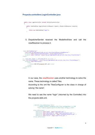 Proyecto.controllers.LoginController.java




   5. DispatcherServlet received the ModelAndView and call the
      viewResolver to process it.




      In our case, the viewResolver uses another technology to solve the
      name. These technology is called Tiles.
      According to the xml file TilesConfigurer is the class in charge of
      solving “the name”.


      We need to see the name “login” (returned by the Controller) into
      the proyecto-defs.xml.




                                                                        8


                               Copyright ©
 