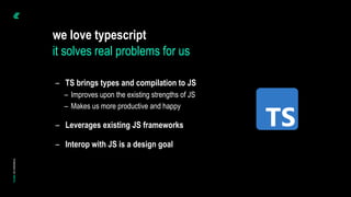 – TS brings types and compilation to JS
– Improves upon the existing strengths of JS
– Makes us more productive and happy
– Leverages existing JS frameworks
– Interop with JS is a design goal
we love typescript
it solves real problems for us
 
