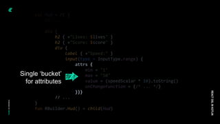 val Hud = FC {
// ...
div {
h2 { +"Lives: $lives" }
h2 { +"Score: $score" }
div {
label { +"Speed:" }
input(type = InputType.range) {
attrs {
min = "1"
max = "50"
value = (speedScalar * 10).toString()
onChangeFunction = {/* ... */}
}}}
// ...
}
fun RBuilder.Hud() = child(Hud)
REACT
DSL
IN
KOTLIN
Single ‘bucket’
for attributes
 