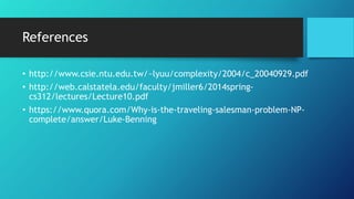 References
• http://www.csie.ntu.edu.tw/~lyuu/complexity/2004/c_20040929.pdf
• http://web.calstatela.edu/faculty/jmiller6/2014spring-
cs312/lectures/Lecture10.pdf
• https://www.quora.com/Why-is-the-traveling-salesman-problem-NP-
complete/answer/Luke-Benning
 