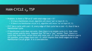 • Problem: Is there a TSP on G’ with total edge cost = 0 ?
• If G has a Hamiltonian circuit, algorithm will return "yes" on input (G′, C),
• If there is no Hamiltonian circuit in G, algorithm will return "no" on input (G′, C).
• If G’ has a cycle with cost = 0, every edge of that cycle has a cost = 0, thus G has a
Hamiltonian cycle.
• If Hamiltonian cycle does not exist, then there is no simple cycle in G, that visits
every vertex exactly once. Suppose that TSP has a “yes” answer. Then, there is a
cycle that visits every vertex once with total cost = 0. Since negative distance cost is
not possible, every edges have cost = 0, which implies that these edges are in the
Hamiltonian Circuit graph. It is a contradiction.
HAM-CYCLE ≤ 𝑝 TSP
 