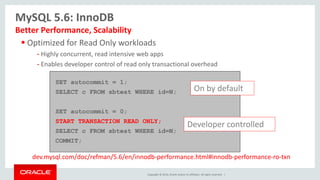 Copyright © 2014, Oracle and/or its affiliates. All rights reserved. |
 Optimized for Read Only workloads
- Highly concurrent, read intensive web apps
- Enables developer control of read only transactional overhead
MySQL 5.6: InnoDB
Better Performance, Scalability
SET autocommit = 1;
SELECT c FROM sbtest WHERE id=N;
SET autocommit = 0;
START TRANSACTION READ ONLY;
SELECT c FROM sbtest WHERE id=N;
COMMIT;
On by default
Developer controlled
dev.mysql.com/doc/refman/5.6/en/innodb-performance.html#innodb-performance-ro-txn
 