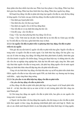 7
được phân chia theo nhiều loại như sau: Phân loại theo phạm vi huy động, Phân loại theo
thời gian huy động, Phân loại theo hình thức huy động, Phân theo nguồn huy động.
Kế hoạch huy động vốn đầu tư phản ánh từng loại nguồn vốn đầu tư, mức độ huy động
từ từng nguồn. Các bước của quy trình huy động vốn đầu tư phát triển bao gồm:
+ Xác định quy hoạch phát triển
+ Xác định nhu cầu vốn theo quy hoạch
+ Xác định các nguồn vốn có thể huy động được
+ Xúc tiến đầu tư và xác định khả năng thu hút vốn
+ Cân đối cung - cầu vốn đầu tư
Cung > Cầu: lựa chọn phương thức huy động vốn tối ưu;
Cung < Cầu: Tính toán lại chi phí; Xác định thứ tự ưu tiên đầu tư; Giảm quy mô đầu
tư; Từ chối đầu tư; Cần lưu ý giữa hình thức mua và thuê.
2.3.2. Các nguồn vốn đầu tƣ phát triển và phƣơng thức huy động vốn đầu tƣ phát
triển từ các nguồn
Trên góc độ của nền kinh tế, nguồn vốn đầu tư phát triển bao gồm: Nguồn vốn đầu tư
trong nước và nguồn vốn đầu tư nước ngoài. Các hình thức huy động vốn bao gồm: vay
của các tổ chức tín dụng, huy động vốn bằng hình thức phát hành cổ phiếu, hình thức góp
vốn liên doanh và nguồn vốn chiếm dụng. Trong giai đoạn hiện nay và những năm tới, nhu
cầu vốn cho sự nghiệp công nghiệp hóa, hiện đại hóa đất nước ngày càng lớn. Bên cạnh
việc khai thác nguồn vốn đầu tư trong nước, cần phải huy động nguồn vốn từ nước ngoài
bằng các hình thức khác nhau để đáp ứng nhu cầu phát triển đất nước.
Cùng với các hình thức huy động vốn hiện hữu như vay nợ hỗ trợ phát triển chính thức
ODA; nguồn vốn đầu tư trực tiếp nước ngoài FDI; các hình thức vay thương mại tín dụng
xuất khẩu… ngày càng được tăng cường.
2.3.3. Các yêu cầu và các điều kiện huy động vốn đầu tƣ phát triển
- Các yêu cầu huy động vốn đầu tư phát triển
a) Huy động vốn đầu tư phát triển phải phù hợp với quy hoạch và kế hoạch phát triển
kinh tế - xã hội, bảo đảm trật tự an toàn xã hội và môi trường phát triển bền vững của
tỉnh/Thành phố
b) Chú trọng huy động các nguồn vốn đầu tư phát triển, bao gồm cả các nguồn vốn
trong nước và nước ngoài.
c) Ngoài việc bảo đảm vốn huy động theo nguồn, cần chú trọng cơ cấu vốn đầu tư phát
triển theo ngành và theo vùng, địa phương (tỉnh/thành phố) một cách hợp lý. Muốn vậy
cần có các chính sách khuyến khích và các biện pháp triển khai thích hợp với từng ngành,
 