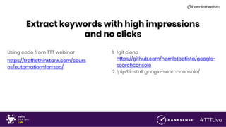 #TTTLive
@hamletbatista
Extract keywords with high impressions
and no clicks
Using code from TTT webinar
https://trafficthinktank.com/cours
es/automation-for-seo/
1. !git clone
https://github.com/hamletbatista/google-
searchconsole
2. !pip3 install google-searchconsole/
 