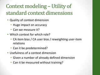 Context modeling – Utility of
standard context dimensions
• Quality of context dimension
• Huge impact on accuracy
• Can we measure it?
• Which context for which role?
• CA item bias / CA user bias / reweighting user-item
relations
• Can it be predetermined?
• Usefulness of a context dimension
• Given a number of already defined dimension
• Can it be measured without training?
 
