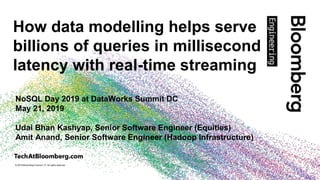 © 2019 Bloomberg Finance L.P. All rights reserved.
How data modelling helps serve
billions of queries in millisecond
latency with real-time streaming
NoSQL Day 2019 at DataWorks Summit DC
May 21, 2019
Udai Bhan Kashyap, Senior Software Engineer (Equities)
Amit Anand, Senior Software Engineer (Hadoop Infrastructure)
 