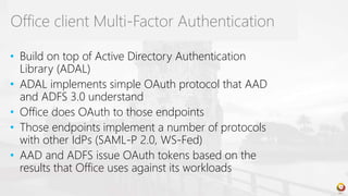 • Build on top of Active Directory Authentication
Library (ADAL)
• ADAL implements simple OAuth protocol that AAD
and ADFS 3.0 understand
• Office does OAuth to those endpoints
• Those endpoints implement a number of protocols
with other IdPs (SAML-P 2.0, WS-Fed)
• AAD and ADFS issue OAuth tokens based on the
results that Office uses against its workloads
Office client Multi-Factor Authentication
 