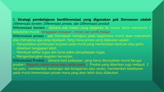 3. Strategi pembelajaran berdiferensiasi yang digunakan pak Dermawan adalah
Diferensiasi konten, Diferensiasi proses, dan Diferensiasi produk.
Diferensiasi konten : dimana ada materi yang diajarkan ke murid. Serta memenuhi 3
kebutuhan murid : tanggapan kesiapan , minat, dan profil belajar .
Diferensiasi proses : pak Dermawan mengacu pada bagaimana murid akan memahami
atau memaknai apa yang dipelajari. Yang mana proses yang dilakukan adalah
o Menyediakan pertanyaan lanjutan pada murid yang memerlukan bantuan atau perlu
diberikan tanggapan lebih.
o Membuat daftar tugas dan lama waktu penyelesaian tugas.
o Mengembangkan kegiatan bervariasi.
Diferensiasi Produk : dimana hasil pekerjaan yang harus ditunjukkan murid berupa
produk ( diagram, cerita narasi atau cerita kreasi ). Produk yang diberikan juga meliputi 2
hal yaitu : memberikan tantangan dan keragaman atau variasi, memberikan kebebasan
pada murid menentukan proses mana yang akan lebih dulu dilakukan.
 