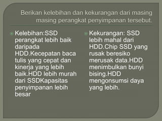  Kelebihan:SSD
perangkat lebih baik
daripada
HDD.Kecepatan baca
tulis yang cepat dan
kinerja yang lebih
baik.HDD lebih murah
dari SSDKapasitas
penyimpanan lebih
besar
 Kekurangan: SSD
lebih mahal dari
HDD.Chip SSD yang
rusak beresiko
merusak data.HDD
menimbulkan bunyi
bising.HDD
mengonsumsi daya
yang lebih.
 