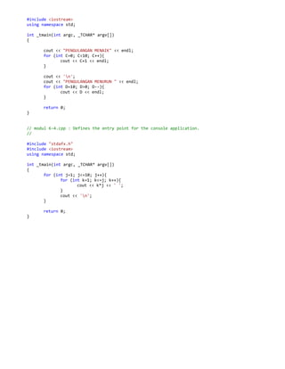 #include <iostream>
using namespace std;
int _tmain(int argc, _TCHAR* argv[])
{
cout << "PENGULANGAN MENAIK" << endl;
for (int C=0; C<10; C++){
cout << C+1 << endl;
}
cout << 'n';
cout << "PENGULANGAN MENURUN " << endl;
for (int D=10; D>0; D--){
cout << D << endl;
}
return 0;
}
// modul 6-4.cpp : Defines the entry point for the console application.
//
#include "stdafx.h"
#include <iostream>
using namespace std;
int _tmain(int argc, _TCHAR* argv[])
{
for (int j=1; j<=10; j++){
for (int k=1; k<=j; k++){
cout << k*j << ' ';
}
cout << 'n';
}
return 0;
}
 