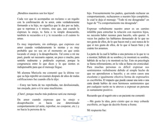 48
¡Benditos maestros son los hijos!
Cada vez que tú acompañas un reclamo o un regaño
con la confirmación de tu amor, estás verdaderamente
formando a tu hijo, no significa que le des por su lado,
que te reprimas a ti mismo, sino que, aun cuando le
expreses tu enojo, tu furia o tu simple desacuerdo,
también te recuerdes a ti y le recuerdes a él cuánto lo
amas.
Es muy importante, sin embargo, que expreses ese
amor cuando verdaderamente lo sientas y es muy
probable que no sea en el momento en que estás
tocando el enojo y la desaprobación. Tal como a mí me
pasó, puede ser necesario esperar, un poco o mucho, para
sentirlo realmente y podérselo expresar, porque la
congruencia entre lo que dices y lo que sientes es
indispensable para que el mensaje llegue.
Mi alumna Maricela me comentó que la última vez
que su hija reprobó un examen después de años de malas
calificaciones fue cuando ella le dijo:
—Estoy tan harta de tus reprobadas, tan desilusionada,
tan enojada, pero a ti te amo muchísimo.
¡Claro!, porque mucho más poderoso será ese mensaje
De amor cuando expresas que tu enojo o
desaprobación es hacia ese determinado
comportamiento (el arete, reprobar, no cooperar, etc.) y
no hacia la persona de tu
hijo. Frecuentemente los padres, queriendo rechazar un
comportamiento, rechazamos a nuestro hijo completito,
lo cual le deja el mensaje: "Todo tú me desagradas" en
lugar de "Tu comportamiento me desagrada".
Expresar verbalmente nuestro amor es un camino
infalible para estrechar la relación con nuestros hijos,
no necesita haber razones para hacerlo, sólo querer. A
veces los padres les hablamos demasiado de lo que no
nos gusta de ellos, de lo que hacen mal y casi nunca de lo
que sí nos gusta de ellos, de lo que sí hacen bien y de
cuánto los amamos.
La parte de la cual le hablas a una persona es la que te va
a mostrar; háblale de su sombra y te mostrará su sombra,
háblale de su luz y te mostrará su luz. Esto en psicología
se llama reforzamiento, en la vida se llama sin cronicidad.
Para muchas personas es difícil expresar sus
sentimientos verbalmente debido al simple hecho de
que no aprendieron a hacerlo; y en estos casos una
excelente e igualmente efectiva forma de expresarlos
es escribirlos. El impacto que puede causar una nota o una
carta donde hables de esos hermosos sentimientos que
por cualquier razón no te atreves a expresar en persona
es sumamente positivo.
Recuerdo que al sugerir esto a un paciente me comentó:
—Me gusta la idea, pero ciento que es muy cobarde
escribirlo, en lugar de decirlo frente a frente.
Mi respuesta fue:
 