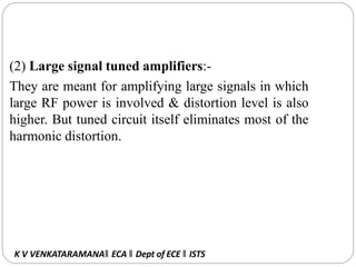 (2) Large signal tuned amplifiers:-
They are meant for amplifying large signals in which
large RF power is involved & distortion level is also
higher. But tuned circuit itself eliminates most of the
harmonic distortion.
K V VENKATARAMANA‖ ECA ‖ Dept of ECE ‖ ISTS
 