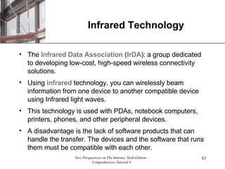 Infrared Technology The  Infrared Data Association  ( IrDA ): a group dedicated to developing low-cost, high-speed wireless connectivity solutions. Using  infrared  technology, you can wirelessly beam information from one device to another compatible device using Infrared light waves. This technology is used with PDAs, notebook computers, printers, phones, and other peripheral devices. A disadvantage is the lack of software products that can handle the transfer. The devices and the software that runs them must be compatible with each other. 