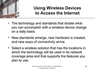 Using Wireless Devices to Access the Internet The technology and standards that dictate what you can accomplish with a wireless device change on a daily basis. New standards emerge, new hardware is created, and new ways of connectivity arrive. Select a wireless solution that has the locations in which the technology will be used in its network coverage area and that supports the features you plan to use. 