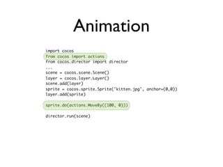 Animation
import cocos
from cocos import actions
from cocos.director import director
...
scene = cocos.scene.Scene()
layer = cocos.layer.Layer()
scene.add(layer)
sprite = cocos.sprite.Sprite('kitten.jpg', anchor=(0,0))
layer.add(sprite)

sprite.do(actions.MoveBy((100, 0)))

director.run(scene)
 