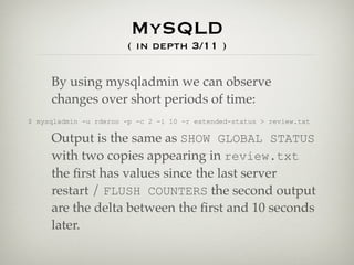 MySQLD
                       ( in depth 3/11 )

     By using mysqladmin we can observe
     changes over short periods of time:
$ mysqladmin -u rderoo -p -c 2 -i 10 -r extended-status > review.txt

     Output is the same as SHOW GLOBAL STATUS
     with two copies appearing in review.txt
     the ﬁrst has values since the last server
     restart / FLUSH COUNTERS the second output
     are the delta between the ﬁrst and 10 seconds
     later.
 