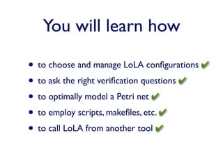 You will learn how

• to choose and manage LoLA conﬁgurations ✔
• to ask the right veriﬁcation questions ✔
• to optimally model a Petri net ✔
• to employ scripts, makeﬁles, etc. ✔
• to call LoLA from another tool ✔
 