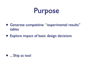 Purpose
• Generate competitive “experimental results”
  tables
• Explore impact of basic design decisions


• ... Ship as tool
 
